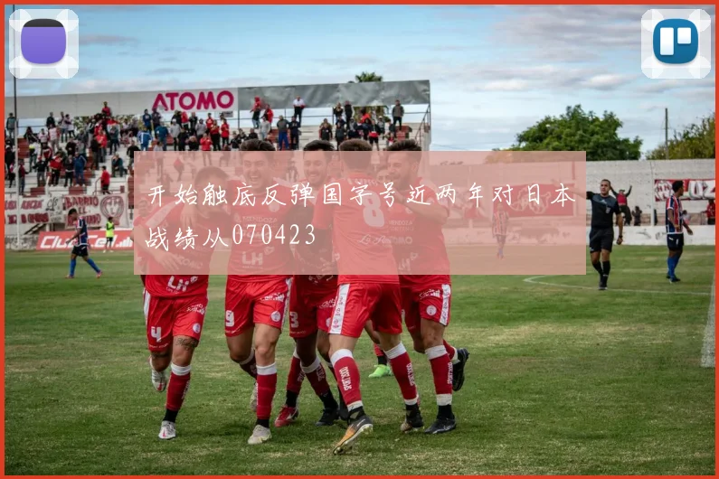 开始触底反弹国字号近两年对日本战绩从070423