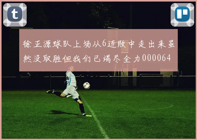 徐正源球队上场从6连败中走出来虽然没取胜但我们已竭尽全力0000644